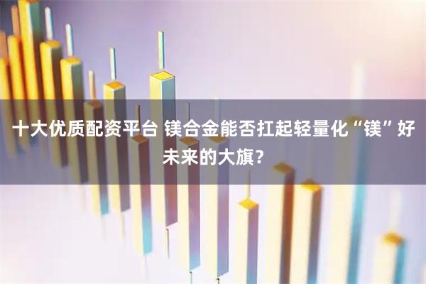 十大优质配资平台 镁合金能否扛起轻量化“镁”好未来的大旗？