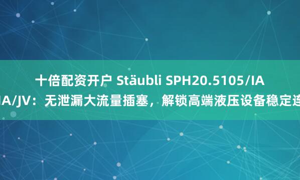 十倍配资开户 Stäubli SPH20.5105/IA/MA/JV：无泄漏大流量插塞，解锁高端液压设备稳定连接