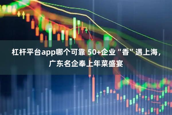 杠杆平台app哪个可靠 50+企业“香”遇上海，广东名企奉上年菜盛宴