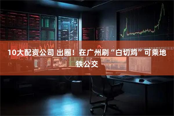10大配资公司 出圈！在广州刷“白切鸡”可乘地铁公交