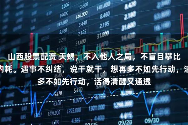山西股票配资 天蝎,不入他人之局,不盲目攀比,不动念便无内耗。遇事不纠结,说干就干,想再多不如先行动,活得清醒又通透