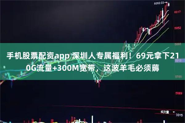 手机股票配资app 深圳人专属福利！69元拿下210G流量+300M宽带，这波羊毛必须薅