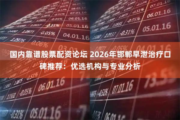 国内靠谱股票配资论坛 2026年邯郸早泄治疗口碑推荐：优选机构与专业分析