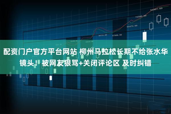 配资门户官方平台网站 柳州马拉松长期不给张水华镜头！被网友狠骂+关闭评论区 及时纠错