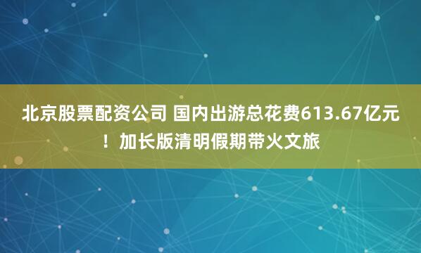 北京股票配资公司 国内出游总花费613.67亿元！加长版清明假期带火文旅