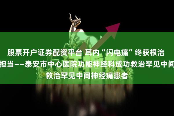 股票开户证券配资平台 耳内“闪电痛”终获根治 精准医术显担当——泰安市中心医院功能神经科成功救治罕见中间神经痛患者