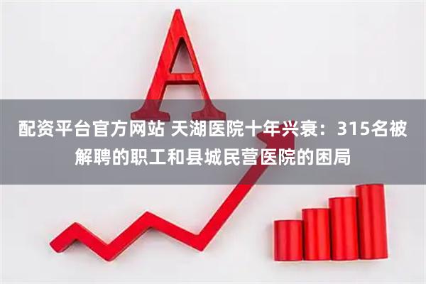 配资平台官方网站 天湖医院十年兴衰：315名被解聘的职工和县城民营医院的困局