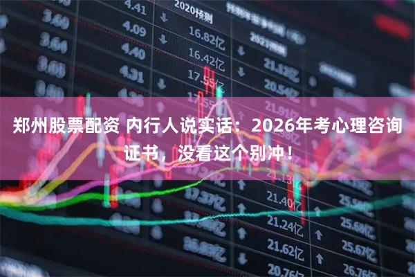 郑州股票配资 内行人说实话：2026年考心理咨询证书，没看这个别冲！