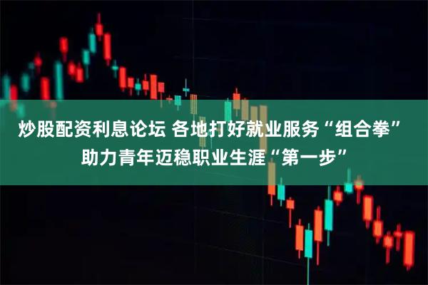 炒股配资利息论坛 各地打好就业服务“组合拳” 助力青年迈稳职业生涯“第一步”