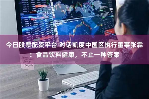 今日股票配资平台 对话凯度中国区执行董事张霖：食品饮料健康，不止一种答案