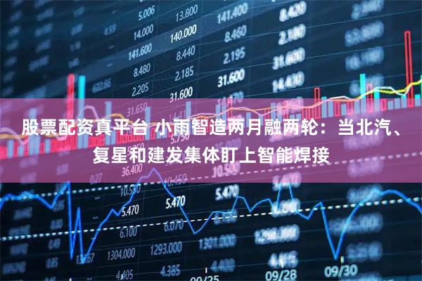 股票配资真平台 小雨智造两月融两轮：当北汽、复星和建发集体盯上智能焊接