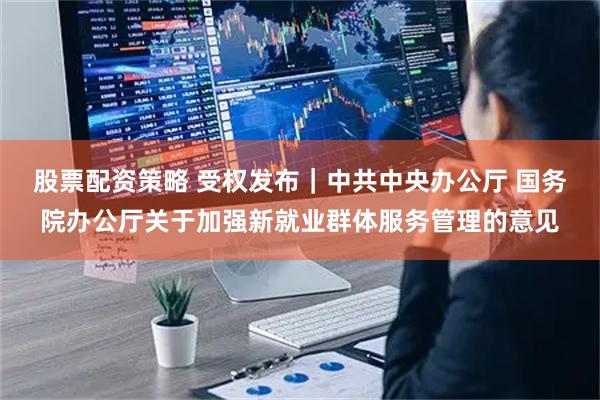 股票配资策略 受权发布｜中共中央办公厅 国务院办公厅关于加强新就业群体服务管理的意见